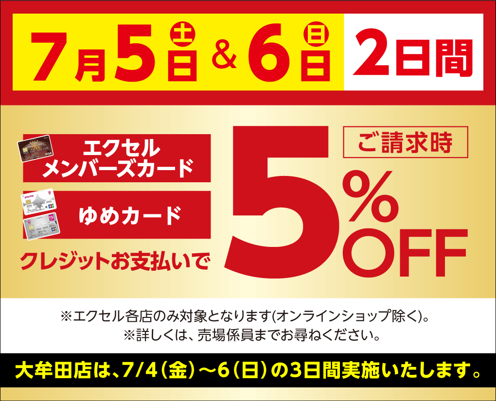 7月5日(土曜日)&6日(日曜日)2日間 エクセルメンバーズカード・ゆめカード クレジットお支払いでご請求時5%OFF ※エクセル各店のみ対象となります(オンラインショップを除く)。※詳しくは、売場係員までお尋ねください。 大牟田店は、7月4日(金曜日)～6日(日曜日)の3日間実施いたします。