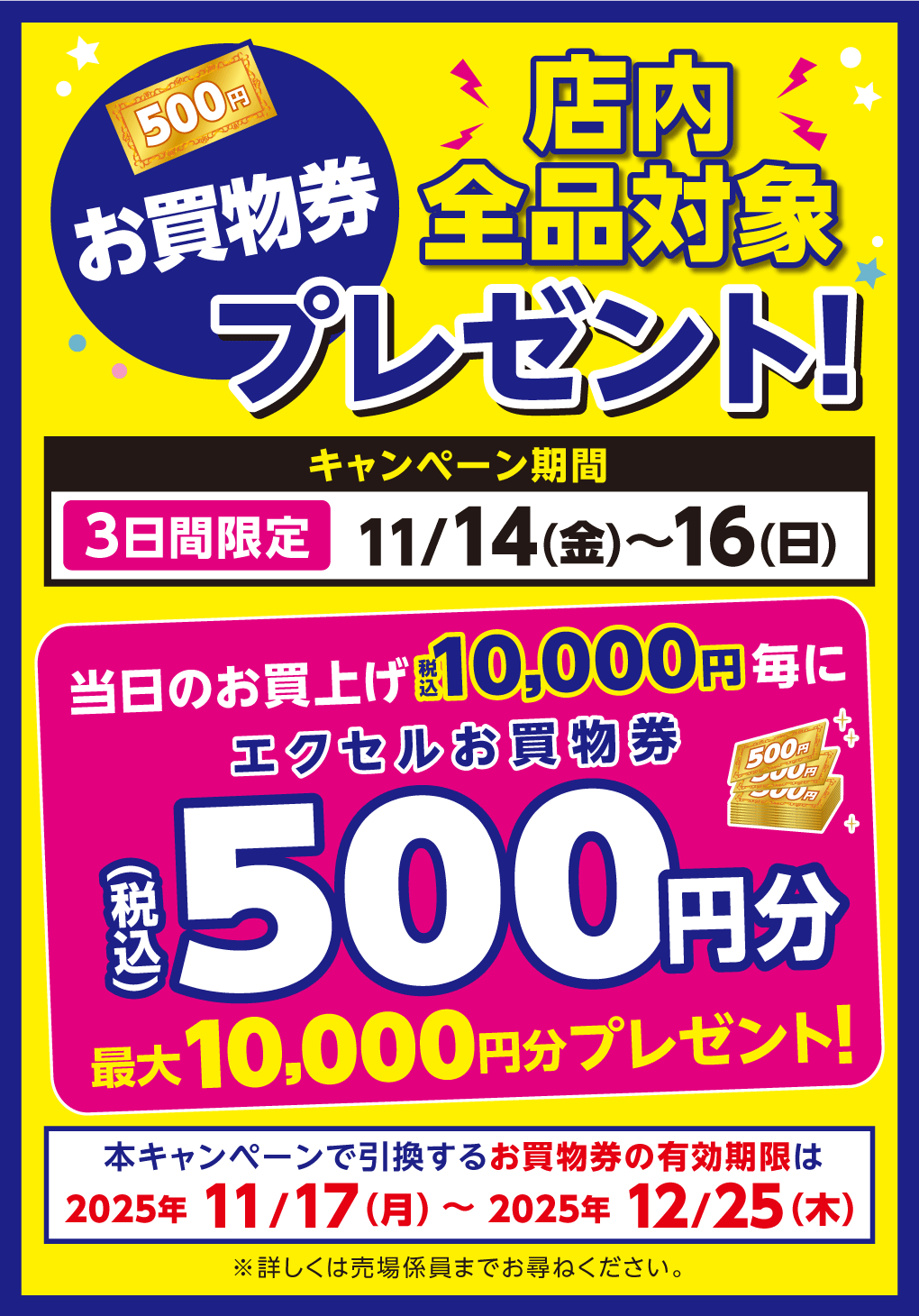 【店内全品対象】お買物券プレゼント！ キャンペーン期間 11月14日(金曜日)～16日(日曜日)3日間限定 当日のお買上げ税込10,000円毎にエクセルお買物券税込500円分(最大10,000円分プレゼント！) 本キャンペーンで引換するお買物券の有効期限は2025年11月17日(月曜日)～2025年12月25日(木曜日)※詳しくは売場係員までお尋ねください。