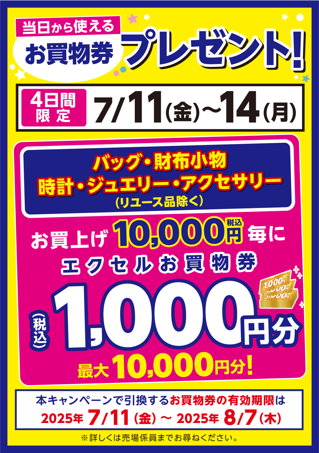 当日から使えるお買物券プレゼント！4日間限定 7月11日(金曜日)～14日(月曜日) バッグ・財布小物 時計・ジュエリー・アクセサリー(リユース品除く) お買上げ10,000円(税込)毎にエクセルお買物券1,000円分(税込)最大10,000円分! 本キャンペーンで引換するお買物券の有効期限は2025年7月11日(金曜日)～2025年8月7日(木曜日) ※詳しくは売場係員までお尋ねください。