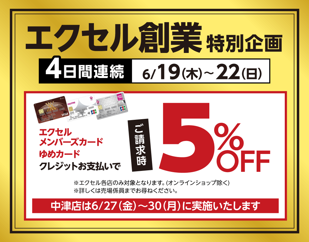 エクセル創業特別企画 4日間連続6月19日(木曜日)～22日(日曜日) エクセルメンバーズカード・ゆめカードクレジットお支払いでご請求時5%OFF ※エクセル各店のみ対象となります。(オンラインショップ除く)※詳しくは売場係員までお尋ねください。 中津店は6月27日(金曜日)～30日(月曜日)に実施いたします